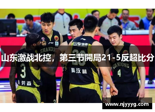 山东激战北控，第三节開局21-5反超比分